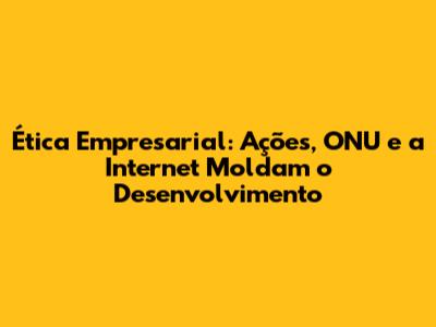Ética Empresarial: Ações, ONU e a Internet Moldam o Desenvolvimento