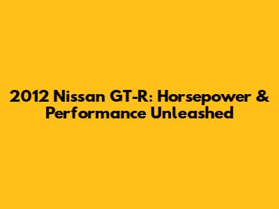 2012 Nissan GT-R: Horsepower & Performance Unleashed