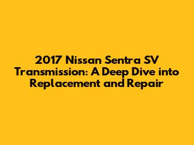 2017 Nissan Sentra SV Transmission: A Deep Dive into Replacement and Repair