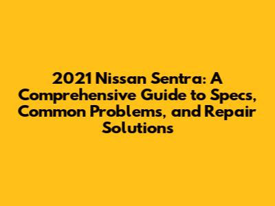 2021 Nissan Sentra: A Comprehensive Guide to Specs, Common Problems, and Repair Solutions