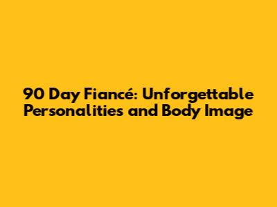 90 Day Fiancé: Unforgettable Personalities and Body Image