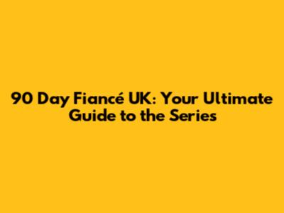 90 Day Fiancé UK: Your Ultimate Guide to the Series