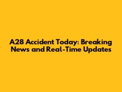 A28 Accident Today: Breaking News and Real-Time Updates