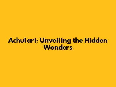 Achulari: Unveiling the Hidden Wonders
