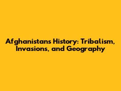 Afghanistan's History: Tribalism, Invasions, and Geography