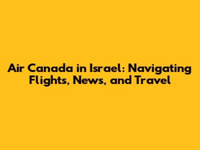 Air Canada in Israel: Navigating Flights, News, and Travel