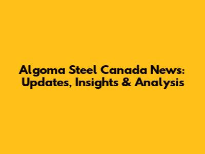 Algoma Steel Canada News: Updates, Insights & Analysis