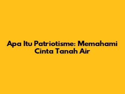 Apa Itu Patriotisme: Memahami Cinta Tanah Air