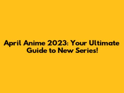 April Anime 2023: Your Ultimate Guide to New Series!
