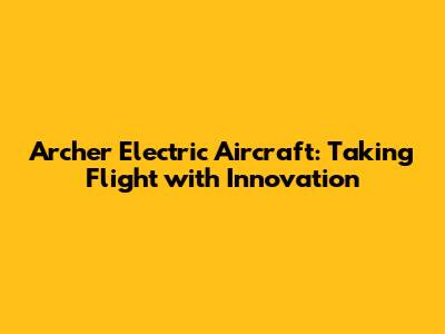 Archer Electric Aircraft: Taking Flight with Innovation