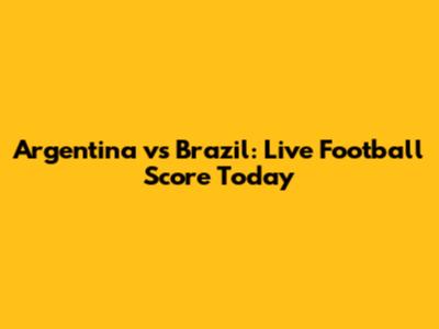 Argentina vs Brazil: Live Football Score Today