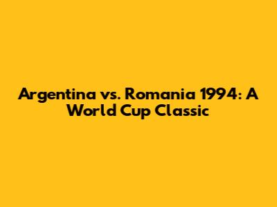 Argentina vs. Romania 1994: A World Cup Classic