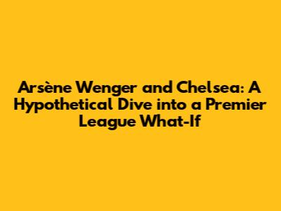Arsène Wenger and Chelsea: A Hypothetical Dive into a Premier League What-If