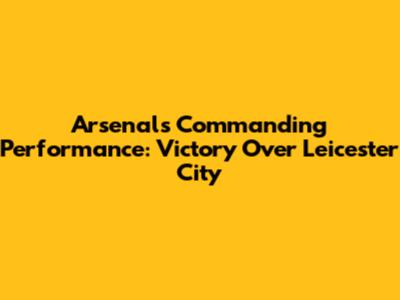 Arsenal's Commanding Performance: Victory Over Leicester City