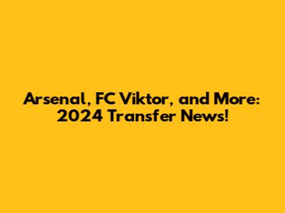 Arsenal, FC Viktor, and More: 2024 Transfer News!