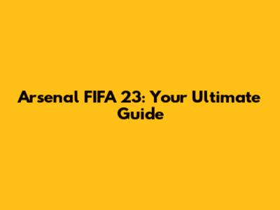 Arsenal FIFA 23: Your Ultimate Guide