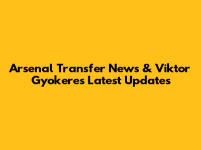Arsenal Transfer News & Viktor Gyokeres Latest Updates