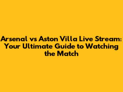 Arsenal vs Aston Villa Live Stream: Your Ultimate Guide to Watching the Match