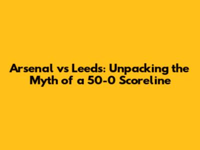 Arsenal vs Leeds: Unpacking the Myth of a 50-0 Scoreline