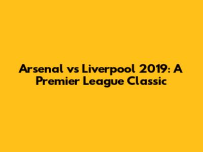 Arsenal vs Liverpool 2019: A Premier League Classic