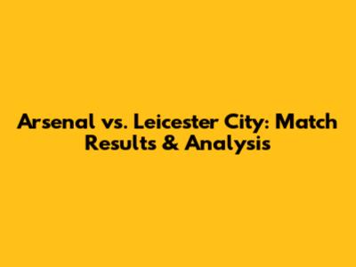 Arsenal vs. Leicester City: Match Results & Analysis