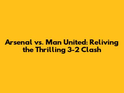 Arsenal vs. Man United: Reliving the Thrilling 3-2 Clash