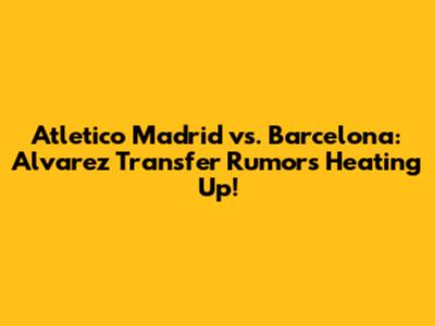Atletico Madrid vs. Barcelona: Alvarez Transfer Rumors Heating Up!