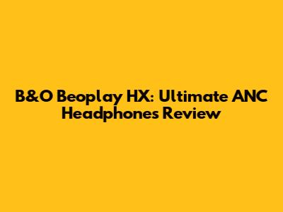 B&O Beoplay HX: Ultimate ANC Headphones Review