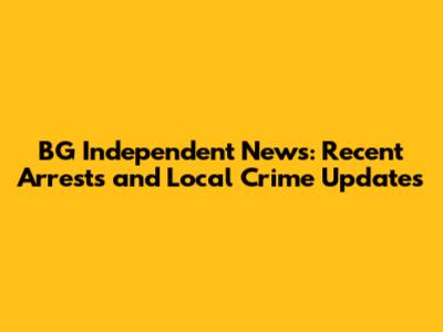BG Independent News: Recent Arrests and Local Crime Updates