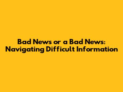 Bad News or a Bad News: Navigating Difficult Information