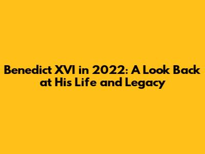 Benedict XVI in 2022: A Look Back at His Life and Legacy