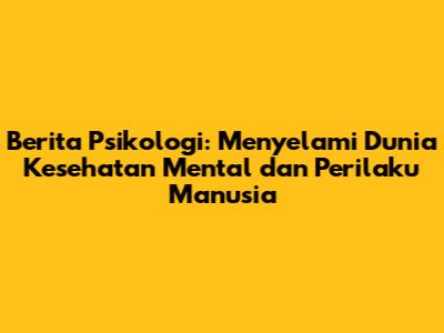 Berita Psikologi: Menyelami Dunia Kesehatan Mental dan Perilaku Manusia