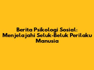 Berita Psikologi Sosial: Menjelajahi Seluk-Beluk Perilaku Manusia