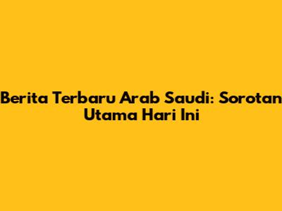Berita Terbaru Arab Saudi: Sorotan Utama Hari Ini