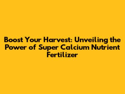 Boost Your Harvest: Unveiling the Power of Super Calcium Nutrient Fertilizer