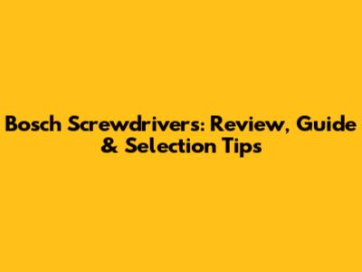 Bosch Screwdrivers: Review, Guide & Selection Tips