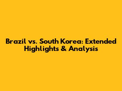 Brazil vs. South Korea: Extended Highlights & Analysis