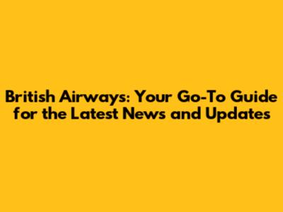 British Airways: Your Go-To Guide for the Latest News and Updates