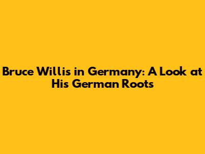 Bruce Willis in Germany: A Look at His German Roots