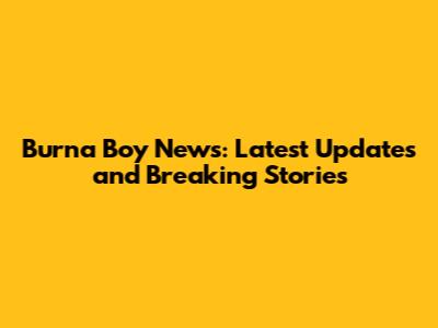 Burna Boy News: Latest Updates and Breaking Stories