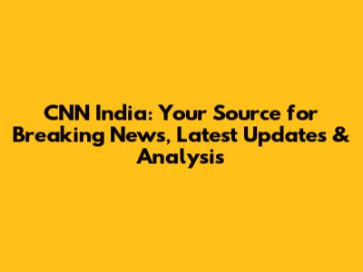 CNN India: Your Source for Breaking News, Latest Updates & Analysis