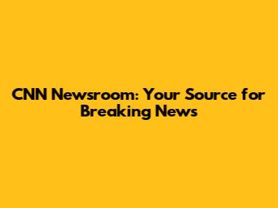 CNN Newsroom: Your Source for Breaking News