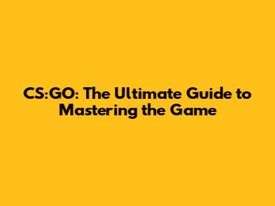 CS:GO: The Ultimate Guide to Mastering the Game