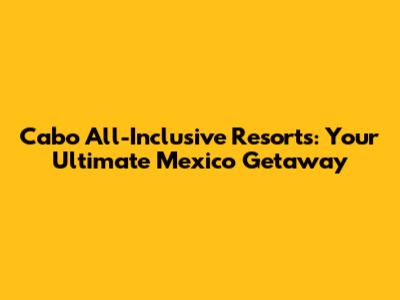 Cabo All-Inclusive Resorts: Your Ultimate Mexico Getaway