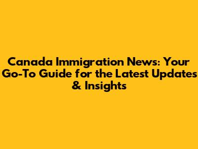 Canada Immigration News: Your Go-To Guide for the Latest Updates & Insights