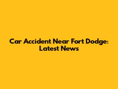 Car Accident Near Fort Dodge: Latest News