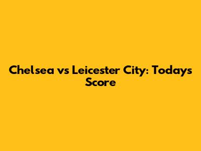 Chelsea vs Leicester City: Today's Score