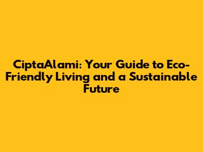 CiptaAlami: Your Guide to Eco-Friendly Living and a Sustainable Future