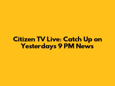 Citizen TV Live: Catch Up on Yesterday's 9 PM News
