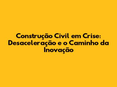 Construção Civil em Crise: Desaceleração e o Caminho da Inovação